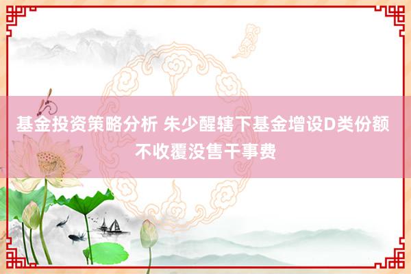 基金投资策略分析 朱少醒辖下基金增设D类份额 不收覆没售干事费