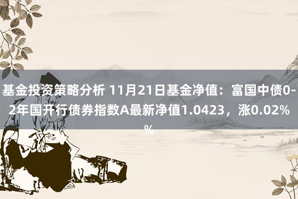 基金投资策略分析 11月21日基金净值：富国中债0-2年国开行债券指数A最新净值1.0423，涨0.02%