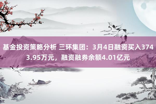 基金投资策略分析 三环集团：3月4日融资买入3743.95万元，融资融券余额4.01亿元