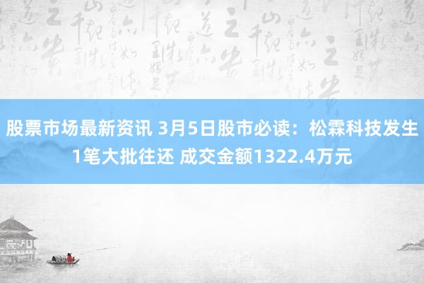 股票市场最新资讯 3月5日股市必读：松霖科技发生1笔大批往还 成交金额1322.4万元