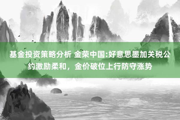 基金投资策略分析 金荣中国:好意思墨加关税公约激励柔和，金价破位上行防守涨势