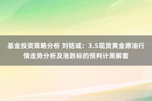 基金投资策略分析 刘铭诚：3.5现货黄金原油行情走势分析及涨跌标的预判计策解套