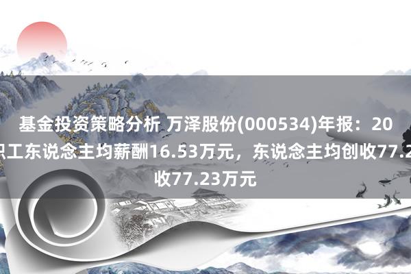 基金投资策略分析 万泽股份(000534)年报：2024年职工东说念主均薪酬16.53万元，东说念主均创收77.23万元