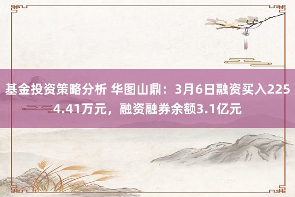 基金投资策略分析 华图山鼎：3月6日融资买入2254.41万元，融资融券余额3.1亿元