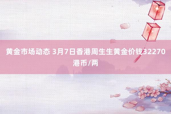 黄金市场动态 3月7日香港周生生黄金价钱32270港币/两