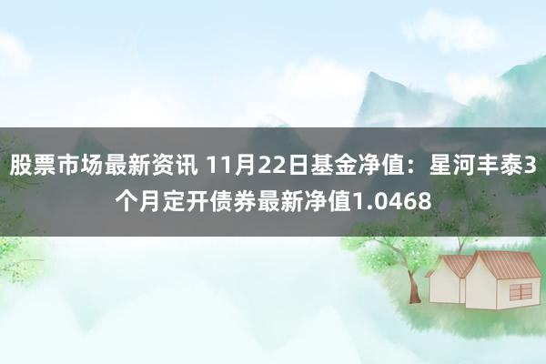 股票市场最新资讯 11月22日基金净值：星河丰泰3个月定开债券最新净值1.0468