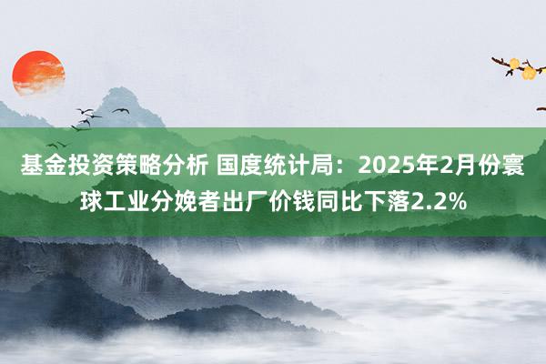 基金投资策略分析 国度统计局：2025年2月份寰球工业分娩者出厂价钱同比下落2.2%