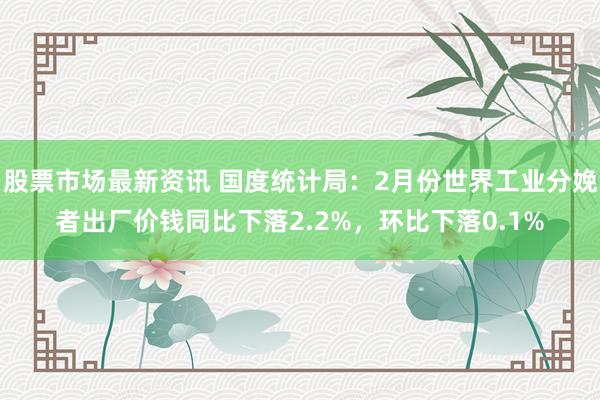 股票市场最新资讯 国度统计局：2月份世界工业分娩者出厂价钱同比下落2.2%，环比下落0.1%