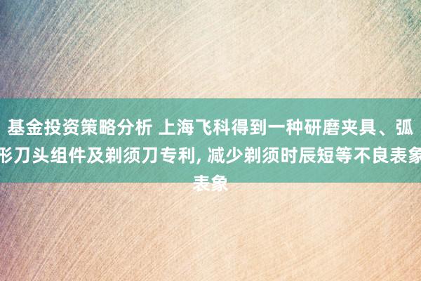 基金投资策略分析 上海飞科得到一种研磨夹具、弧形刀头组件及剃须刀专利, 减少剃须时辰短等不良表象