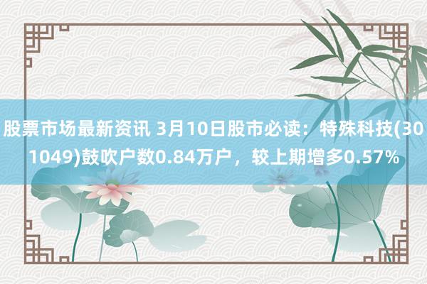 股票市场最新资讯 3月10日股市必读：特殊科技(301049)鼓吹户数0.84万户，较上期增多0.57%