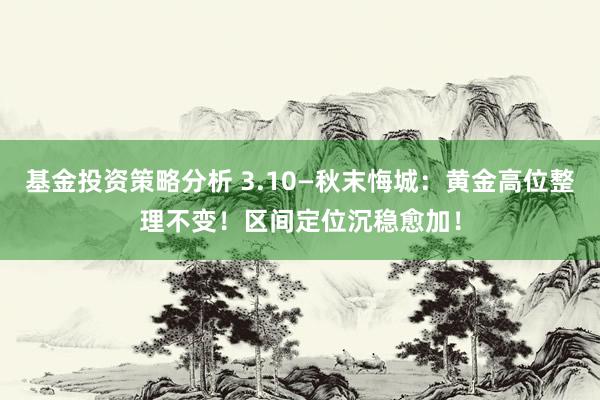 基金投资策略分析 3.10—秋末悔城：黄金高位整理不变！区间定位沉稳愈加！