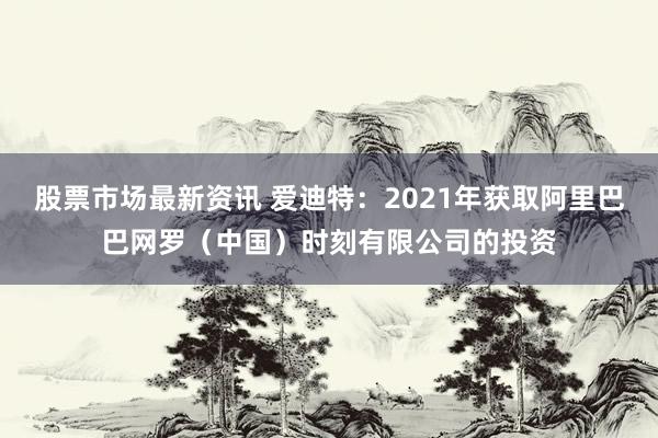 股票市场最新资讯 爱迪特：2021年获取阿里巴巴网罗（中国）时刻有限公司的投资