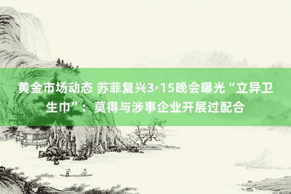 黄金市场动态 苏菲复兴3·15晚会曝光“立异卫生巾”：莫得与涉事企业开展过配合