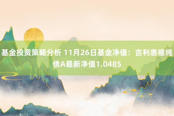 基金投资策略分析 11月26日基金净值：吉利惠禧纯债A最新净值1.0485