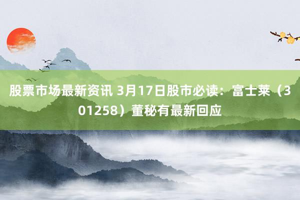 股票市场最新资讯 3月17日股市必读：富士莱（301258）董秘有最新回应