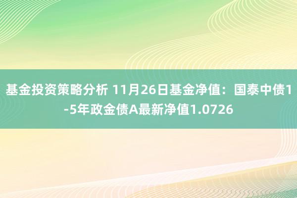 基金投资策略分析 11月26日基金净值：国泰中债1-5年政金债A最新净值1.0726