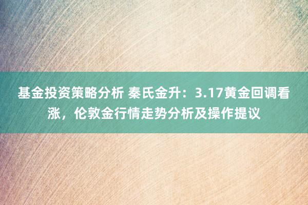 基金投资策略分析 秦氏金升：3.17黄金回调看涨，伦敦金行情走势分析及操作提议