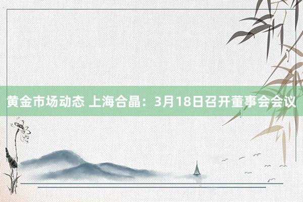 黄金市场动态 上海合晶：3月18日召开董事会会议