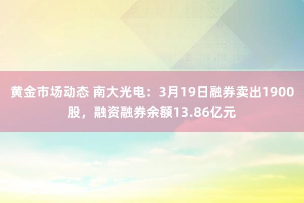 黄金市场动态 南大光电：3月19日融券卖出1900股，融资融券余额13.86亿元