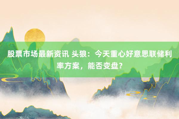 股票市场最新资讯 头狼：今天重心好意思联储利率方案，能否变盘？