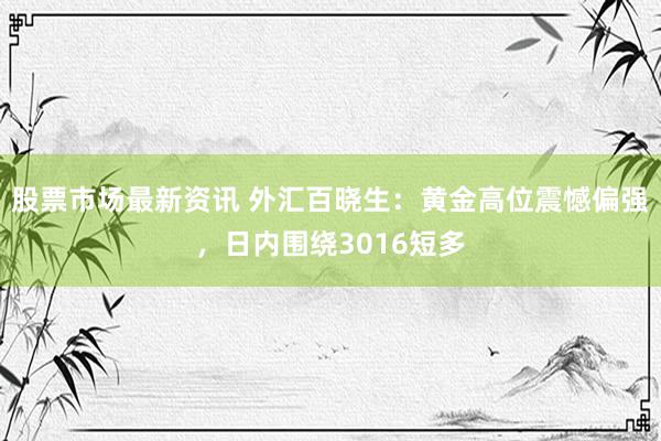 股票市场最新资讯 外汇百晓生：黄金高位震憾偏强，日内围绕3016短多